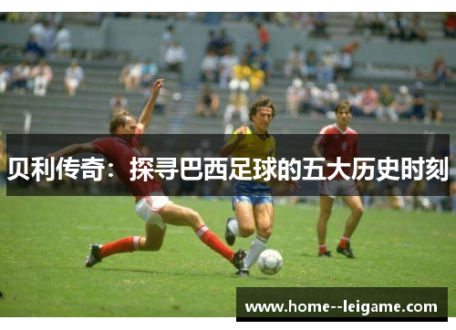 贝利传奇:探寻巴西足球的五大历史时刻 贝利传奇:探寻巴西足球的五大历史时刻