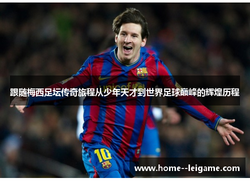 跟随梅西足坛传奇旅程从少年天才到世界足球巅峰的辉煌历程 跟随梅西足坛传奇旅程从少年天才到世界足球巅峰的辉煌历程