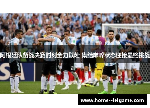 阿根廷队备战决赛时刻全力以赴 集结巅峰状态迎接最终挑战