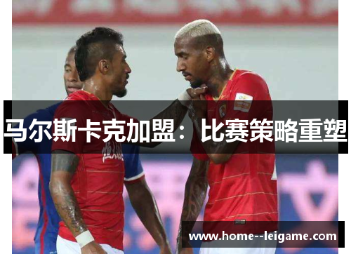 马尔斯卡克加盟:比赛策略重塑 马尔斯卡克加盟:比赛策略重塑