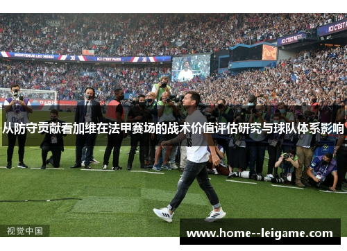 从防守贡献看加维在法甲赛场的战术价值评估研究与球队体系影响 从防守贡献看加维在法甲赛场的战术价值评估研究与球队体系影响