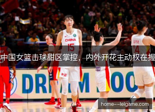中国女篮击球甜区掌控，内外开花主动权在握