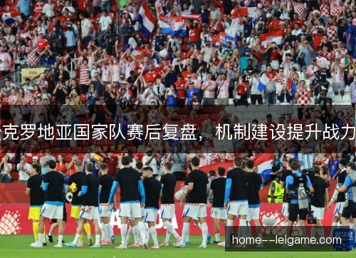 克罗地亚国家队赛后复盘，机制建设提升战力
