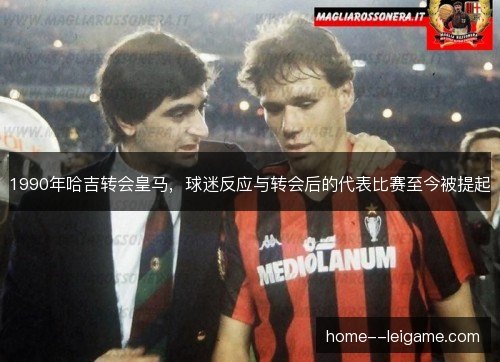 1990年哈吉转会皇马,球迷反应与转会后的代表比赛至今被提起 1990年哈吉转会皇马,球迷反应与转会后的代表比赛至今被提起